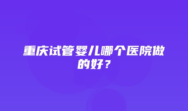 重庆试管婴儿哪个医院做的好？