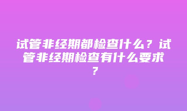 试管非经期都检查什么？试管非经期检查有什么要求？