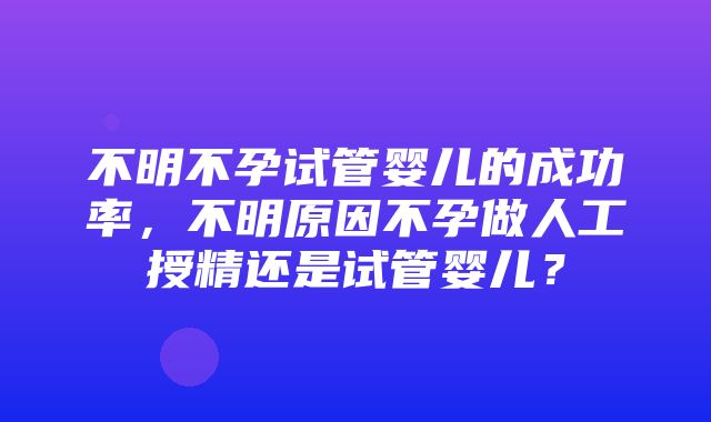 不明不孕试管婴儿的成功率，不明原因不孕做人工授精还是试管婴儿？