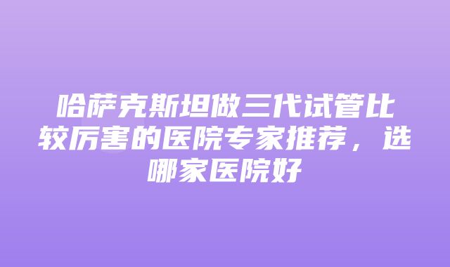 哈萨克斯坦做三代试管比较厉害的医院专家推荐，选哪家医院好