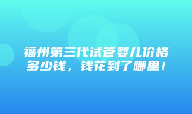 福州第三代试管婴儿价格多少钱，钱花到了哪里！