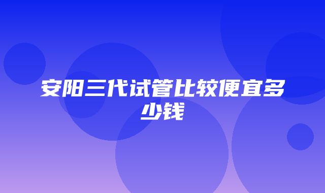 安阳三代试管比较便宜多少钱