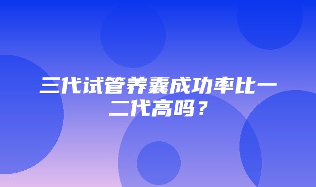 三代试管养囊成功率比一二代高吗？