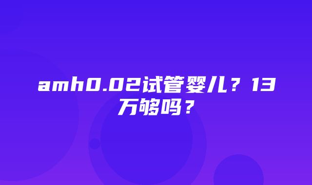 amh0.02试管婴儿？13万够吗？