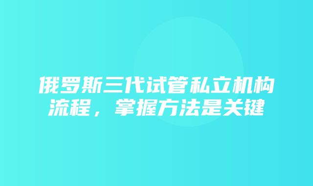 俄罗斯三代试管私立机构流程，掌握方法是关键