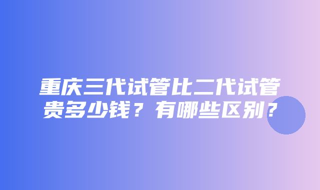 重庆三代试管比二代试管贵多少钱？有哪些区别？