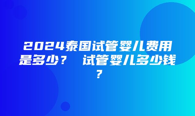 2024泰国试管婴儿费用是多少？ 试管婴儿多少钱？