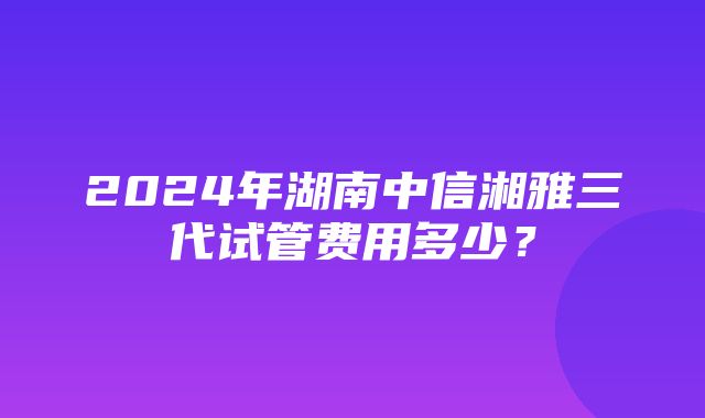 2024年湖南中信湘雅三代试管费用多少？