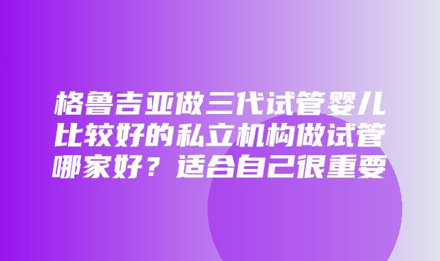 格鲁吉亚做三代试管婴儿比较好的私立机构做试管哪家好？适合自己很重要