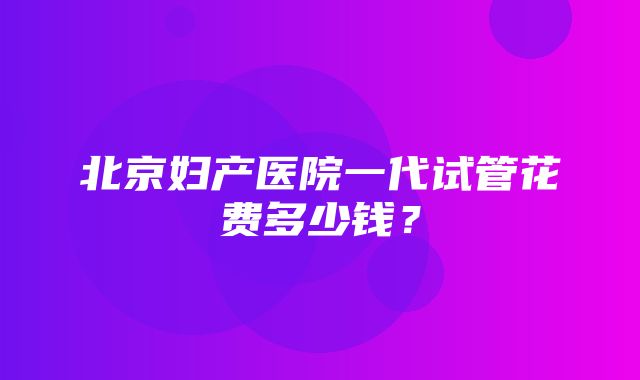 北京妇产医院一代试管花费多少钱？