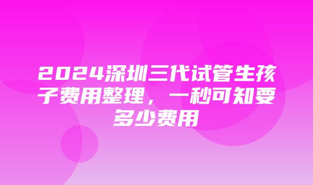 2024深圳三代试管生孩子费用整理，一秒可知要多少费用