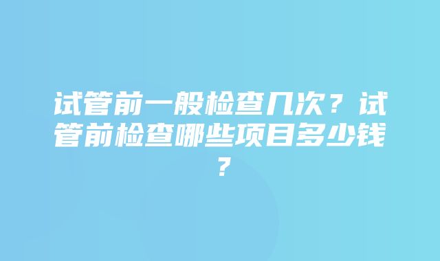 试管前一般检查几次？试管前检查哪些项目多少钱？