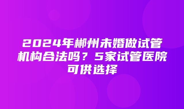 2024年郴州未婚做试管机构合法吗？5家试管医院可供选择