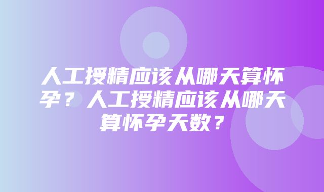 人工授精应该从哪天算怀孕？人工授精应该从哪天算怀孕天数？