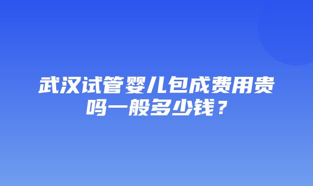 武汉试管婴儿包成费用贵吗一般多少钱？