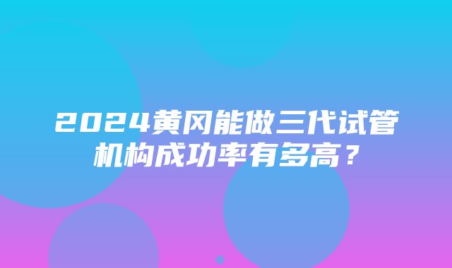 2024黄冈能做三代试管机构成功率有多高？