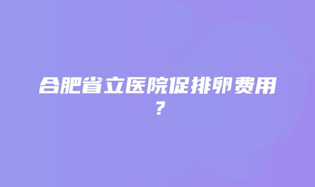 合肥省立医院促排卵费用？