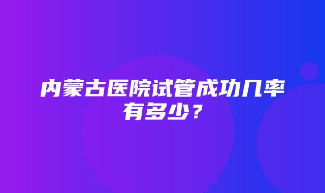 内蒙古医院试管成功几率有多少？