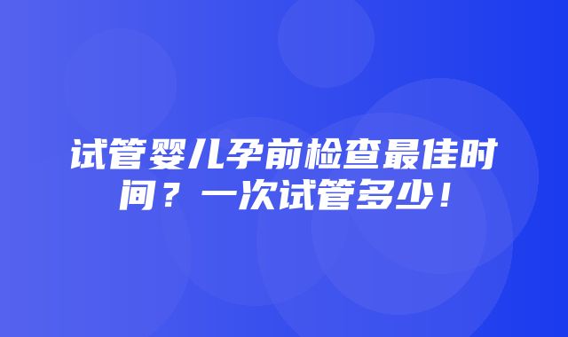 试管婴儿孕前检查最佳时间？一次试管多少！