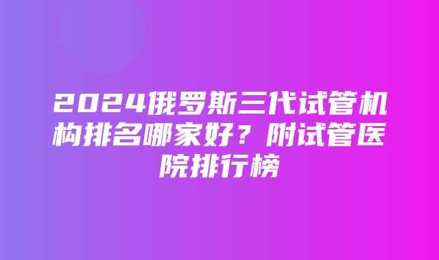 2024俄罗斯三代试管机构排名哪家好？附试管医院排行榜