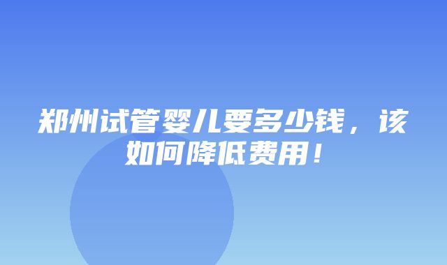 郑州试管婴儿要多少钱，该如何降低费用！