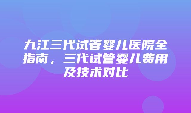 九江三代试管婴儿医院全指南，三代试管婴儿费用及技术对比