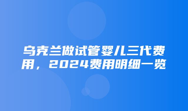 乌克兰做试管婴儿三代费用，2024费用明细一览