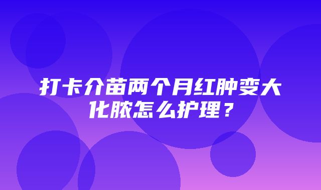 打卡介苗两个月红肿变大化脓怎么护理？