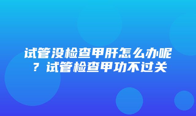 试管没检查甲肝怎么办呢？试管检查甲功不过关