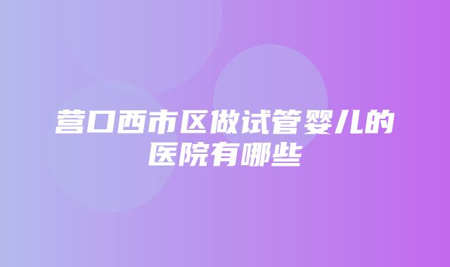 营口西市区做试管婴儿的医院有哪些