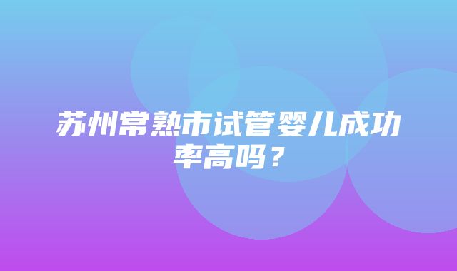 苏州常熟市试管婴儿成功率高吗？