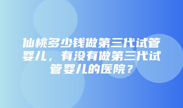 仙桃多少钱做第三代试管婴儿，有没有做第三代试管婴儿的医院？