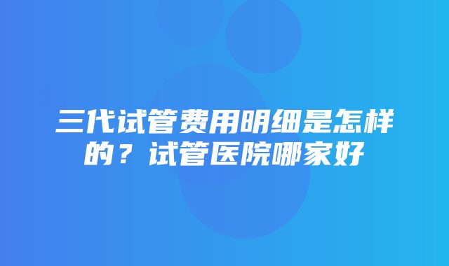 三代试管费用明细是怎样的？试管医院哪家好