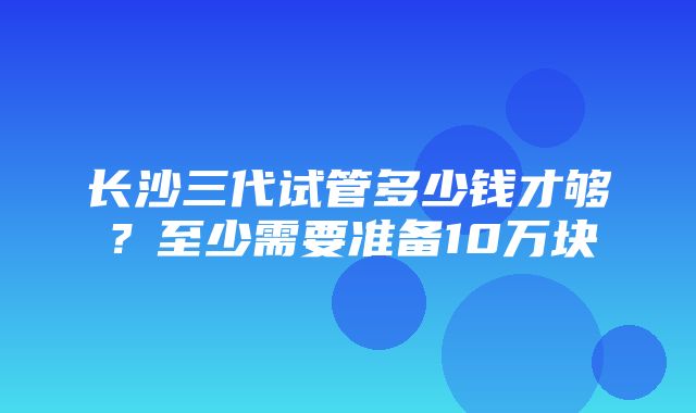 长沙三代试管多少钱才够？至少需要准备10万块