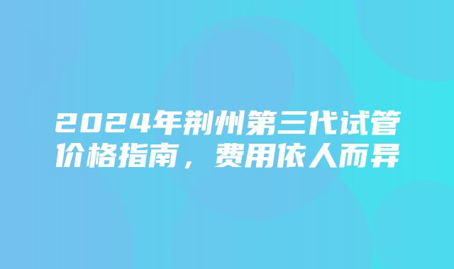 2024年荆州第三代试管价格指南，费用依人而异