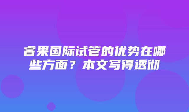 睿果国际试管的优势在哪些方面？本文写得透彻