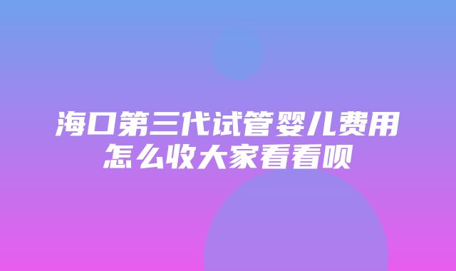 海口第三代试管婴儿费用怎么收大家看看呗