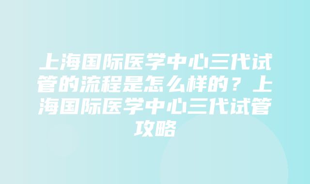 上海国际医学中心三代试管的流程是怎么样的？上海国际医学中心三代试管攻略