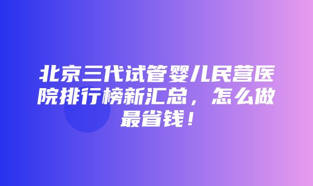 北京三代试管婴儿民营医院排行榜新汇总，怎么做最省钱！