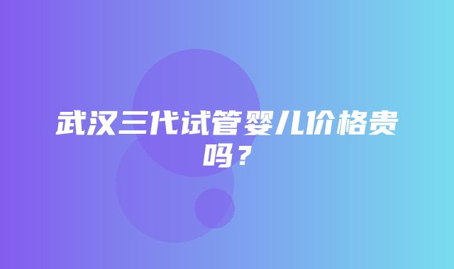 武汉三代试管婴儿价格贵吗？