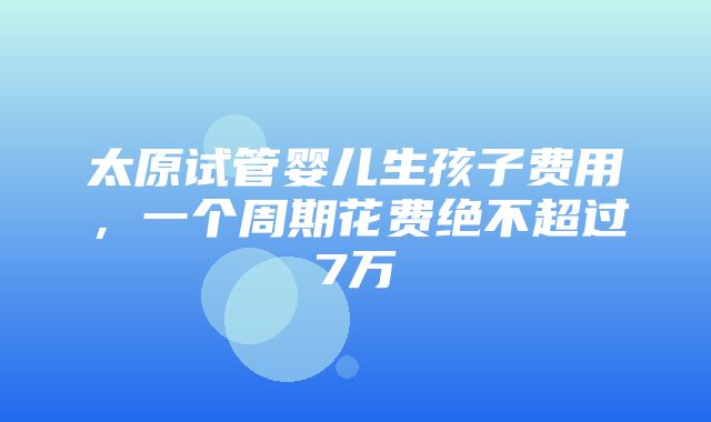 太原试管婴儿生孩子费用，一个周期花费绝不超过7万