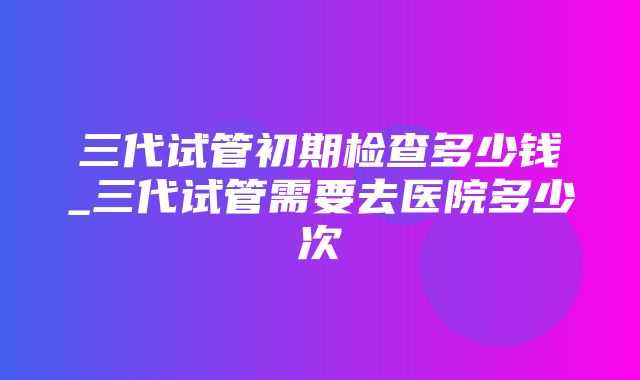 三代试管初期检查多少钱_三代试管需要去医院多少次