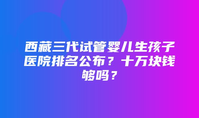 西藏三代试管婴儿生孩子医院排名公布？十万块钱够吗？