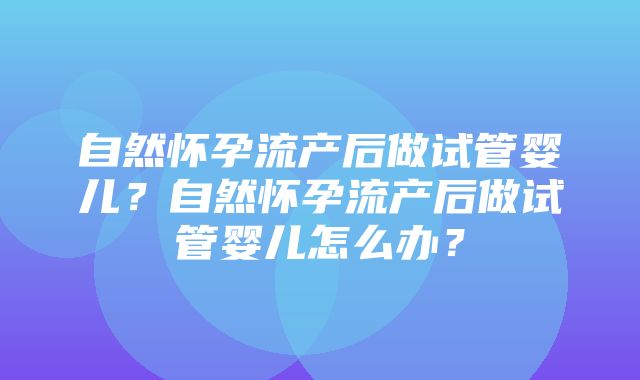 自然怀孕流产后做试管婴儿？自然怀孕流产后做试管婴儿怎么办？