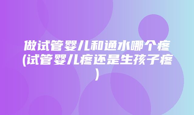 做试管婴儿和通水哪个疼(试管婴儿疼还是生孩子疼)