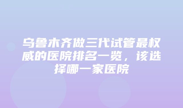 乌鲁木齐做三代试管最权威的医院排名一览，该选择哪一家医院