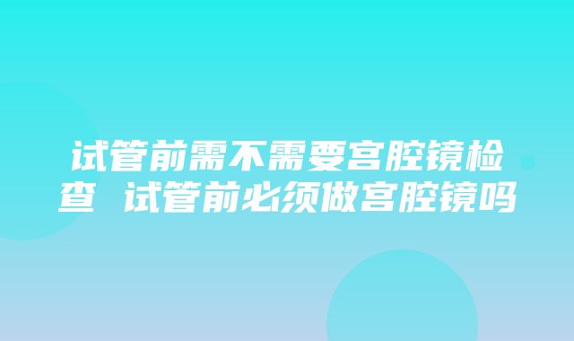 试管前需不需要宫腔镜检查 试管前必须做宫腔镜吗