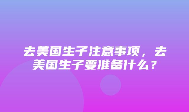 去美国生子注意事项，去美国生子要准备什么？