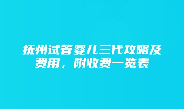 抚州试管婴儿三代攻略及费用，附收费一览表