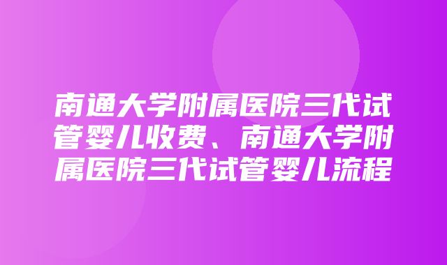 南通大学附属医院三代试管婴儿收费、南通大学附属医院三代试管婴儿流程